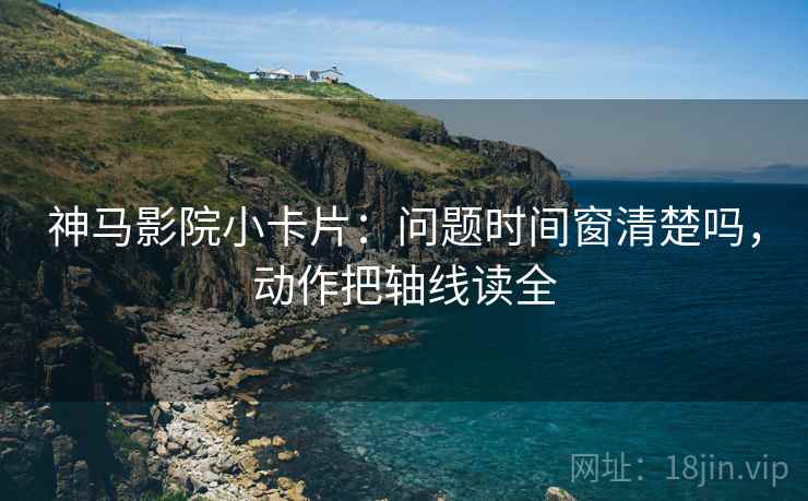 神马影院小卡片：问题时间窗清楚吗，动作把轴线读全
