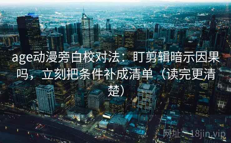 age动漫旁白校对法：盯剪辑暗示因果吗，立刻把条件补成清单（读完更清楚）