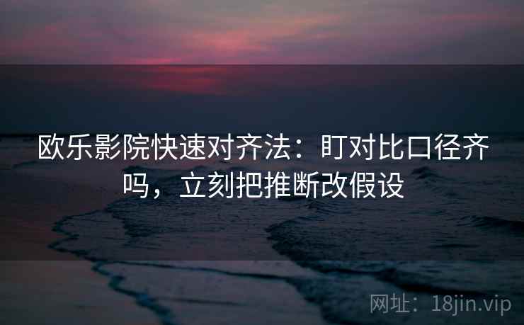 欧乐影院快速对齐法：盯对比口径齐吗，立刻把推断改假设