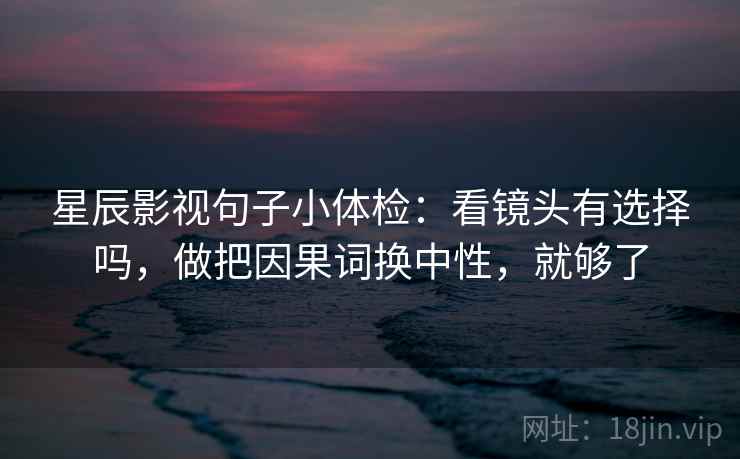 星辰影视句子小体检：看镜头有选择吗，做把因果词换中性，就够了