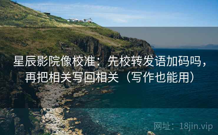 星辰影院像校准：先校转发语加码吗，再把相关写回相关（写作也能用）