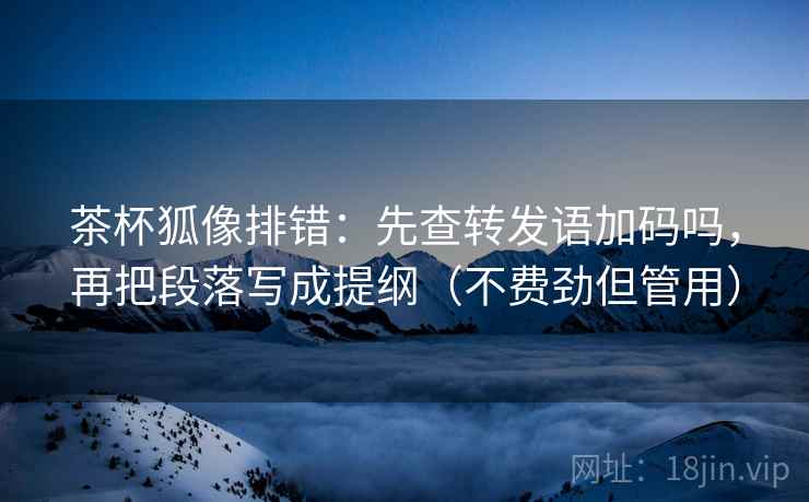 茶杯狐像排错：先查转发语加码吗，再把段落写成提纲（不费劲但管用）