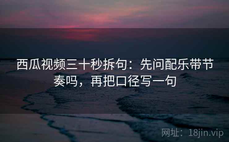 西瓜视频三十秒拆句：先问配乐带节奏吗，再把口径写一句