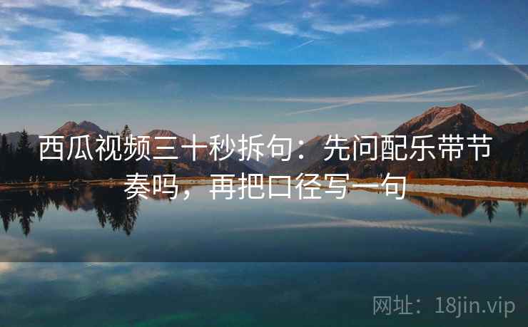 西瓜视频三十秒拆句：先问配乐带节奏吗，再把口径写一句