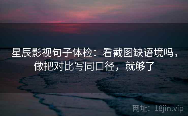 星辰影视句子体检：看截图缺语境吗，做把对比写同口径，就够了